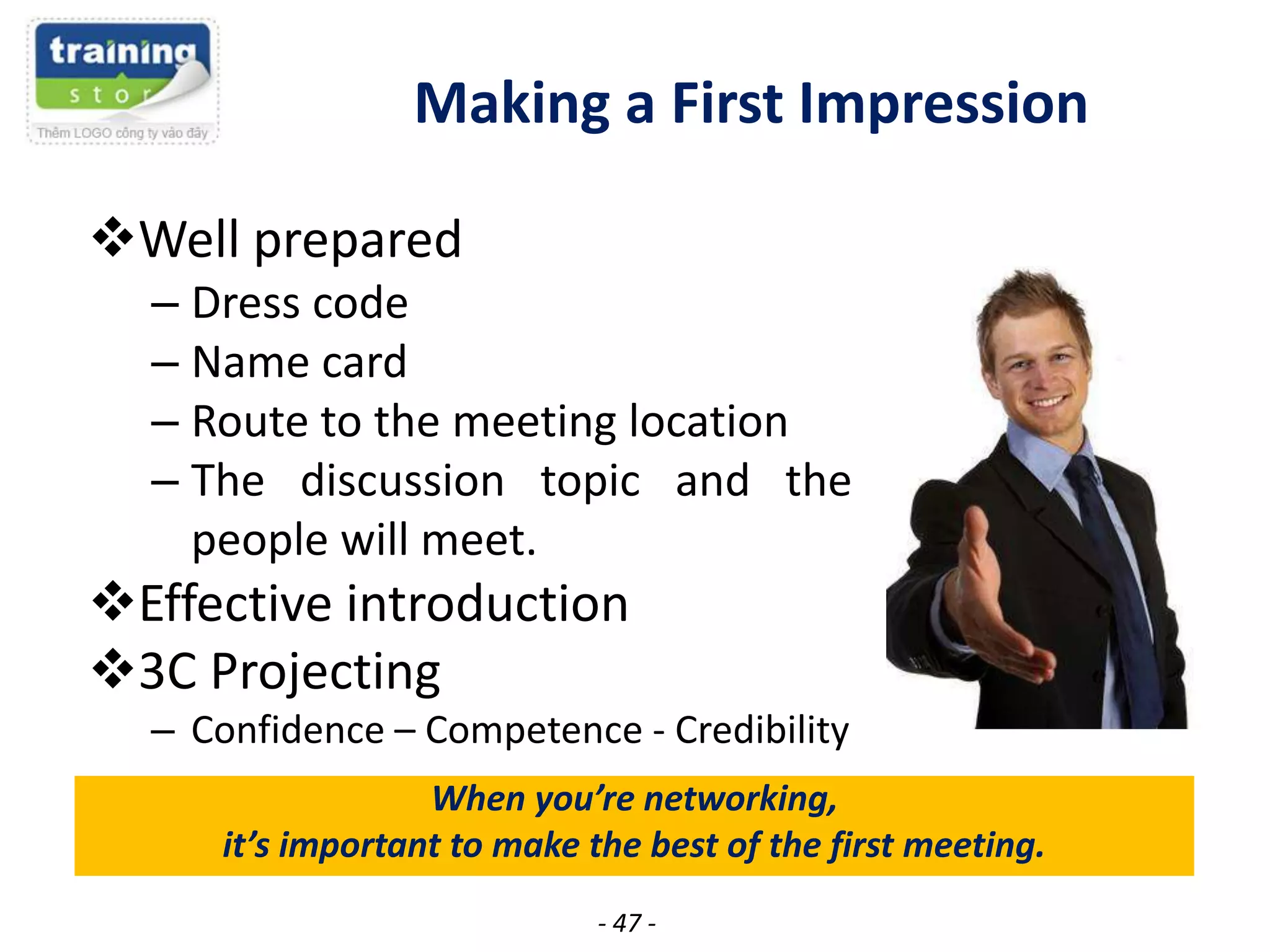 Making a First Impression
Well prepared
– Dress code
– Name card
– Route to the meeting location
– The discussion topic and the
people will meet.

Effective introduction
3C Projecting
– Confidence – Competence - Credibility
When you’re networking,
it’s important to make the best of the first meeting.
- 47 -

 