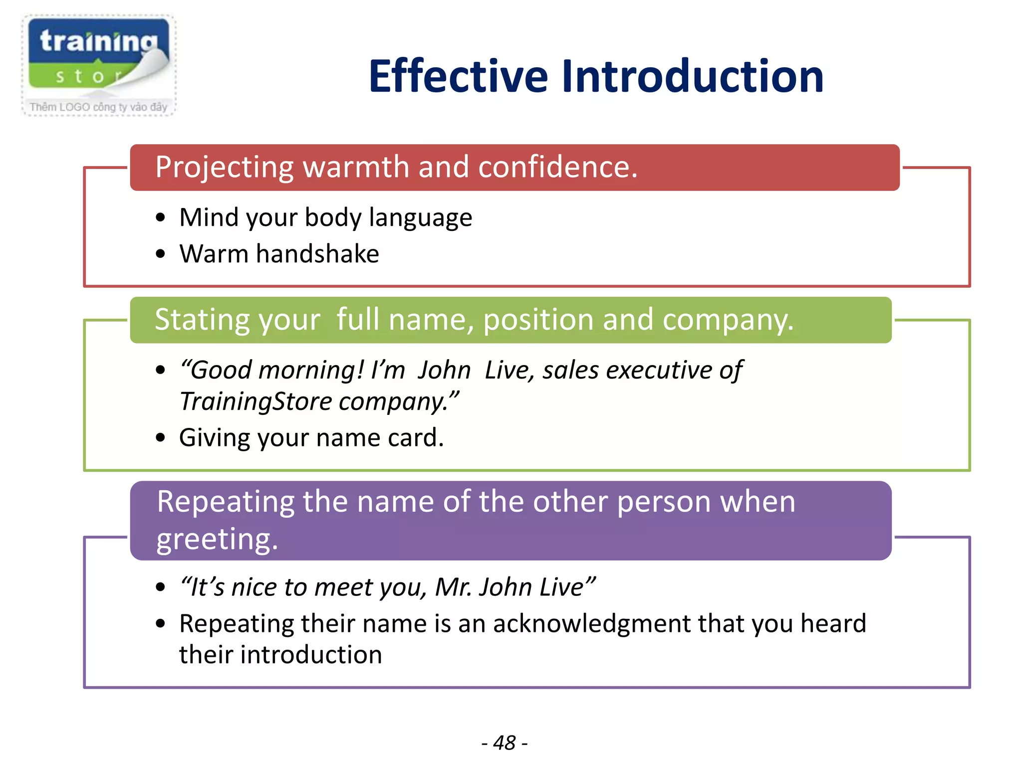 Effective Introduction
Projecting warmth and confidence.
• Mind your body language
• Warm handshake

Stating your full name, position and company.
• “Good morning! I’m John Live, sales executive of
TrainingStore company.”
• Giving your name card.

Repeating the name of the other person when
greeting.
• “It’s nice to meet you, Mr. John Live”
• Repeating their name is an acknowledgment that you heard
their introduction
- 48 -

 