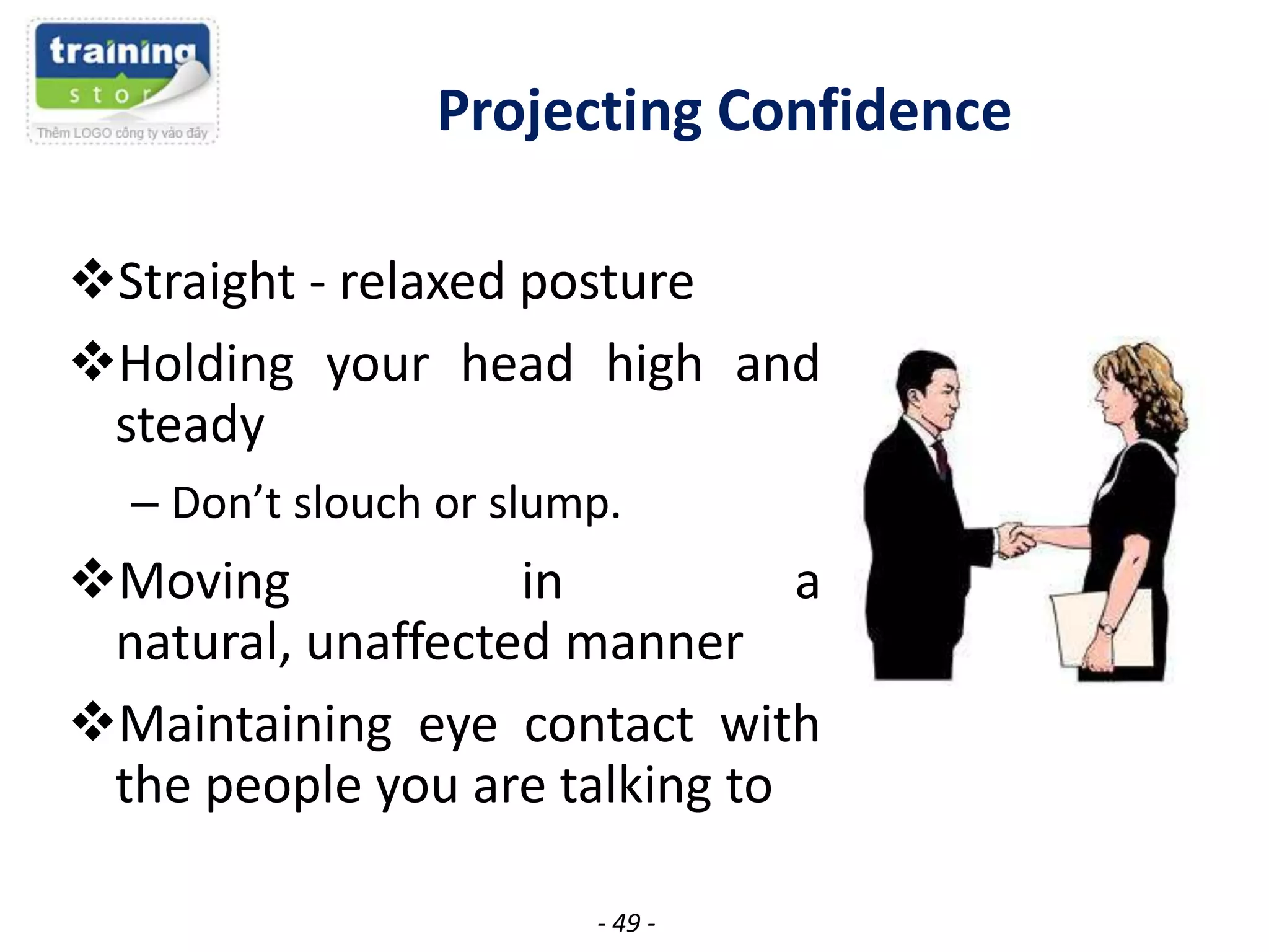 Projecting Confidence
Straight - relaxed posture
Holding your head high and
steady
– Don’t slouch or slump.

Moving
in
a
natural, unaffected manner
Maintaining eye contact with
the people you are talking to
- 49 -

 