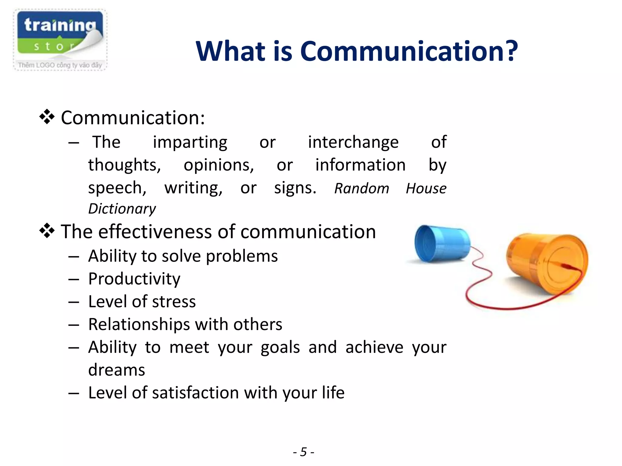 What is Communication?
 Communication:
– The
imparting
or
interchange
of
thoughts, opinions, or information by
speech, writing, or signs. Random House
Dictionary

 The effectiveness of communication
–
–
–
–
–

Ability to solve problems
Productivity
Level of stress
Relationships with others
Ability to meet your goals and achieve your
dreams
– Level of satisfaction with your life
-5-

 