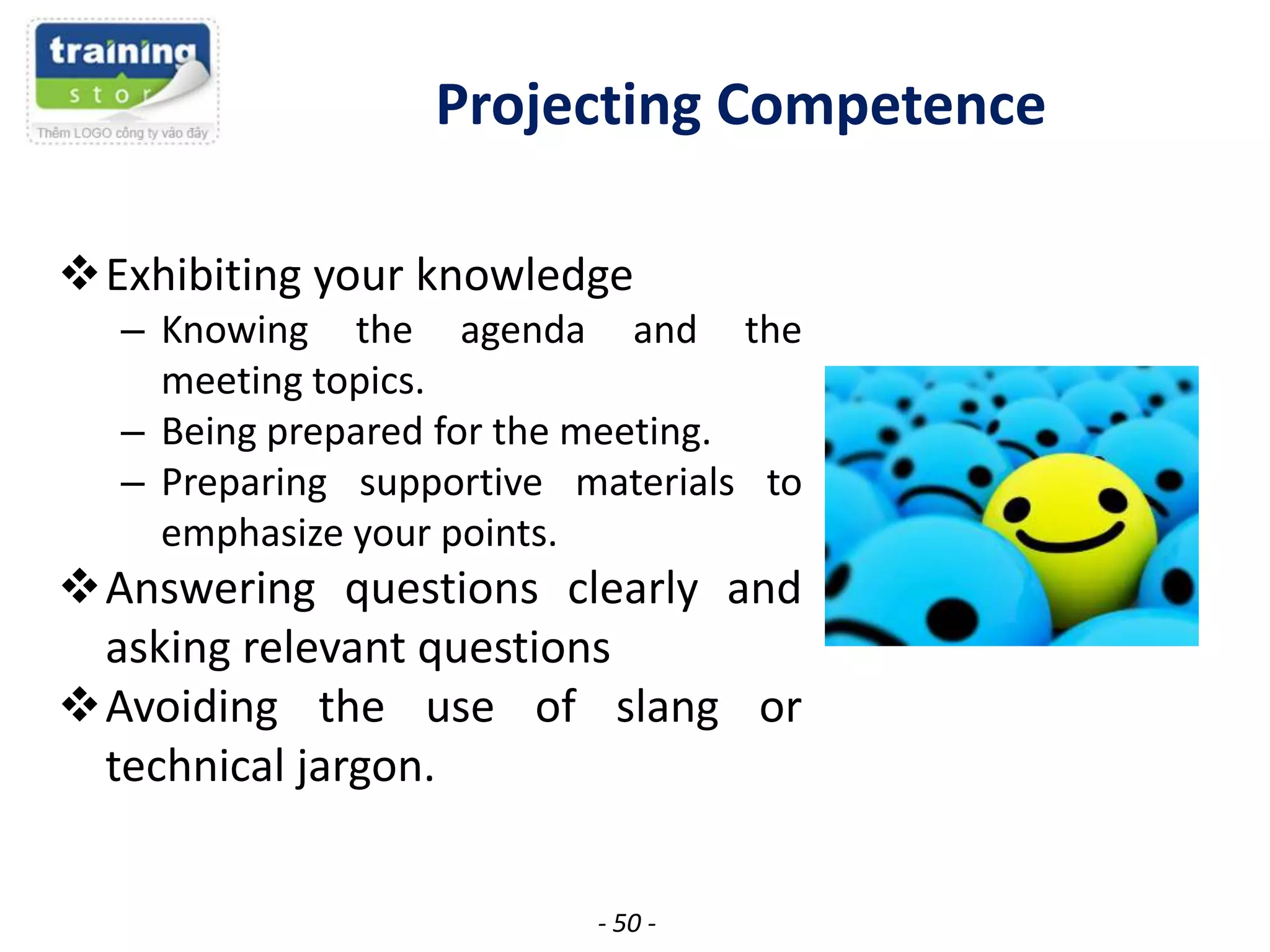 Projecting Competence
Exhibiting your knowledge
– Knowing the agenda and the
meeting topics.
– Being prepared for the meeting.
– Preparing supportive materials to
emphasize your points.

Answering questions clearly and
asking relevant questions
Avoiding the use of slang or
technical jargon.
- 50 -

 