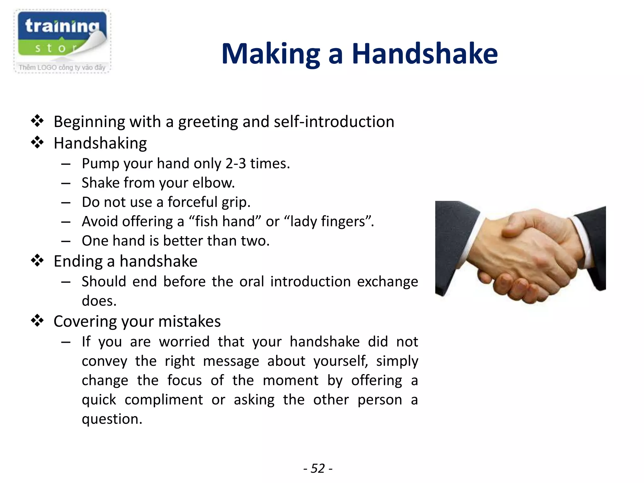 Making a Handshake
 Beginning with a greeting and self-introduction
 Handshaking
–
–
–
–
–

Pump your hand only 2-3 times.
Shake from your elbow.
Do not use a forceful grip.
Avoid offering a “fish hand” or “lady fingers”.
One hand is better than two.

 Ending a handshake
– Should end before the oral introduction exchange
does.

 Covering your mistakes
– If you are worried that your handshake did not
convey the right message about yourself, simply
change the focus of the moment by offering a
quick compliment or asking the other person a
question.
- 52 -

 