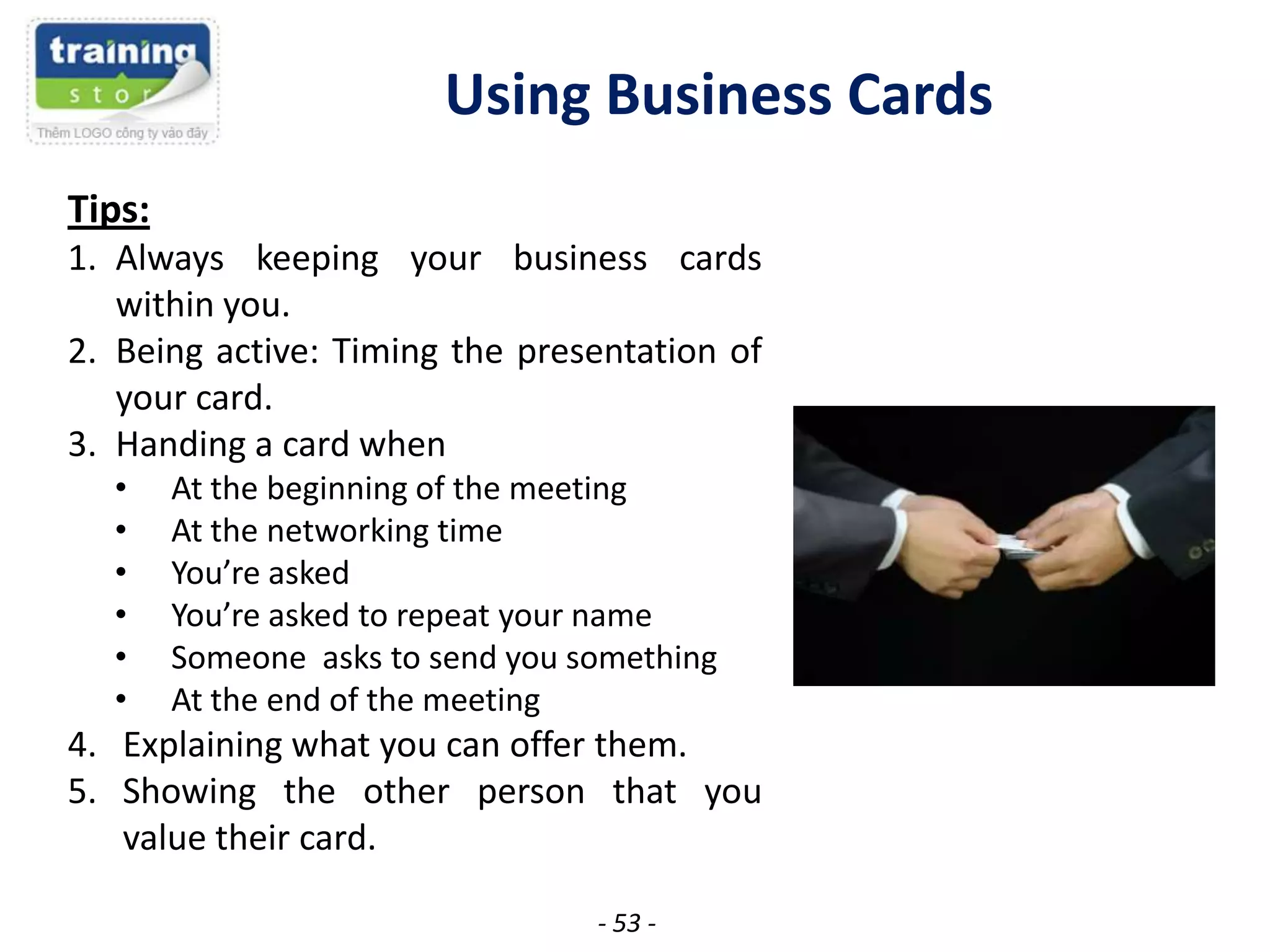 Using Business Cards
Tips:
1. Always keeping your business cards
within you.
2. Being active: Timing the presentation of
your card.
3. Handing a card when
•
•
•
•
•
•

At the beginning of the meeting
At the networking time
You’re asked
You’re asked to repeat your name
Someone asks to send you something
At the end of the meeting

4. Explaining what you can offer them.
5. Showing the other person that you
value their card.
- 53 -

 