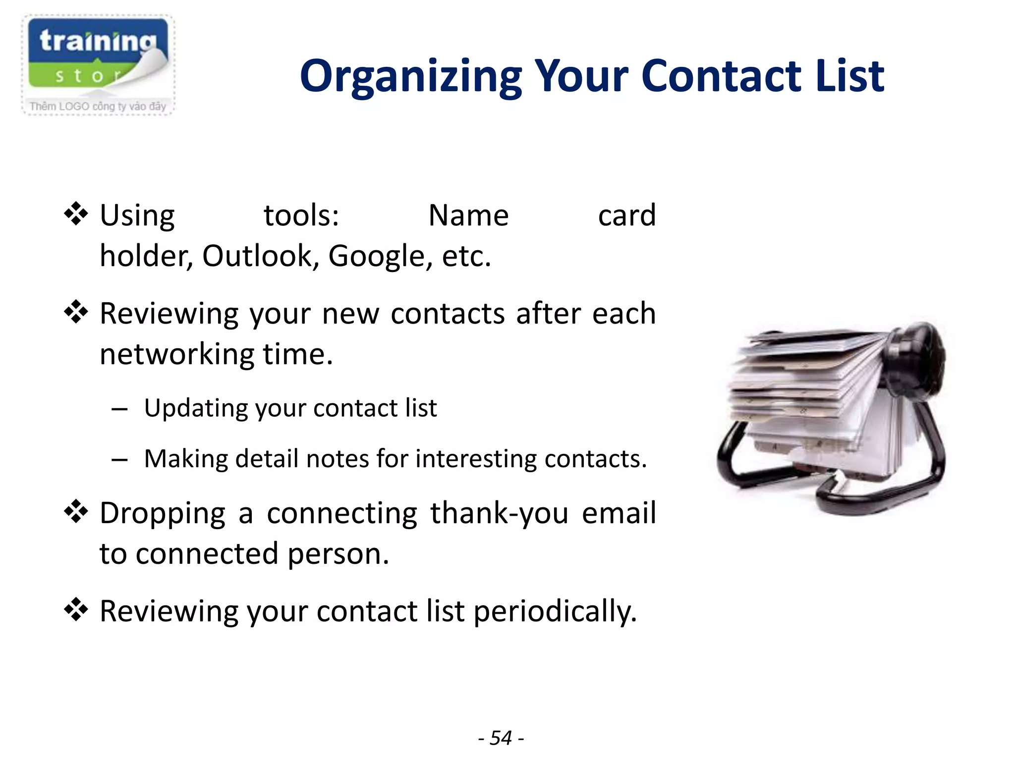 Organizing Your Contact List
 Using
tools:
Name
holder, Outlook, Google, etc.

card

 Reviewing your new contacts after each
networking time.
– Updating your contact list
– Making detail notes for interesting contacts.

 Dropping a connecting thank-you email
to connected person.

 Reviewing your contact list periodically.

- 54 -

 