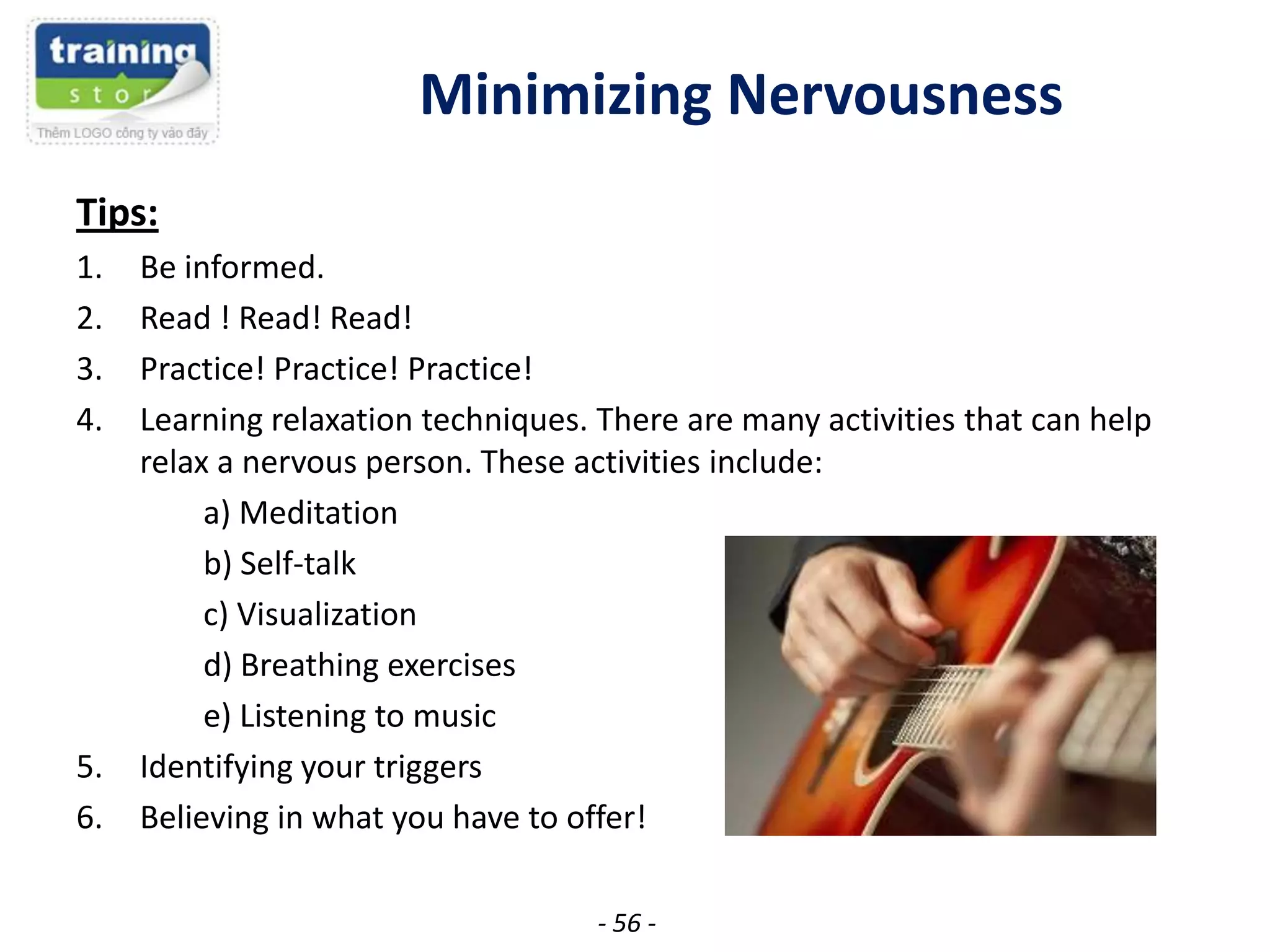 Minimizing Nervousness
Tips:
1.
2.
3.
4.

5.
6.

Be informed.
Read ! Read! Read!
Practice! Practice! Practice!
Learning relaxation techniques. There are many activities that can help
relax a nervous person. These activities include:
a) Meditation
b) Self-talk
c) Visualization
d) Breathing exercises
e) Listening to music
Identifying your triggers
Believing in what you have to offer!
- 56 -

 