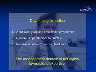 Developing expertise
1. A sufficiently regular, predictable environment
2. Numerous opportunities to practice
3. Receive accurate (objective) feedback
The management domain is not highly
favorable to expertise!
 