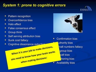  Pattern recognition
 Overconfidence bias
 Halo effect
 False consensus effect
 Group think
 Self serving attribution bias
 Sunk cost fallacy
 Cognitive dissonance reduction
System 1: prone to cognitive errors
 Confirmation bias
 Authority bias
 Small numbers fallacy
 In-group bias
 Recall bias
 Anchoring bias
 Availability bias
 