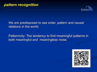 We are predisposed to see order, pattern and causal
relations in the world.
Patternicity: The tendency to find meaningful patterns in
both meaningful and meaningless noise.
pattern recognition
 