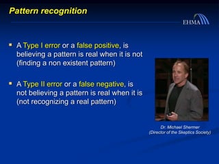  A Type I error or a false positive, is
believing a pattern is real when it is not
(finding a non existent pattern)
 A Type II error or a false negative, is
not believing a pattern is real when it is
(not recognizing a real pattern)
Dr. Michael Shermer
(Director of the Skeptics Society)
Pattern recognition
 