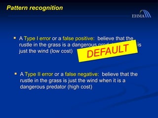  A Type I error or a false positive: believe that the
rustle in the grass is a dangerous predator when it is
just the wind (low cost)
 A Type II error or a false negative: believe that the
rustle in the grass is just the wind when it is a
dangerous predator (high cost)
Pattern recognition
 