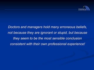 Doctors and managers hold many erroneous beliefs,
not because they are ignorant or stupid, but because
they seem to be the most sensible conclusion
consistent with their own professional experience!
 