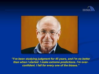 “I’ve been studying judgment for 45 years, and I’m no better
than when I started. I make extreme predictions. I’m over-
confident. I fall for every one of the biases.”
 