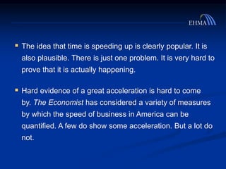  The idea that time is speeding up is clearly popular. It is
also plausible. There is just one problem. It is very hard to
prove that it is actually happening.
 Hard evidence of a great acceleration is hard to come
by. The Economist has considered a variety of measures
by which the speed of business in America can be
quantified. A few do show some acceleration. But a lot do
not.
 
