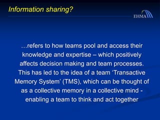 Information sharing?
…refers to how teams pool and access their
knowledge and expertise – which positively
affects decision making and team processes.
This has led to the idea of a team ‘Transactive
Memory System’ (TMS), which can be thought of
as a collective memory in a collective mind -
enabling a team to think and act together
 