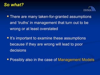 So what?
 There are many taken-for-granted assumptions
and ‘truths’ in management that turn out to be
wrong or at least overstated
 It’s important to examine these assumptions
because if they are wrong will lead to poor
decisions
 Possibly also in the case of Management Models
 