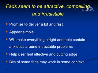 41
Fads seem to be attractive, compelling
and irresistible
 Promise to deliver a lot and fast
 Appear simple
 Will make everything alright and help contain
anxieties around intractable problems
 Help user feel effective and cutting edge
 Bits of some fads may work in some context
 