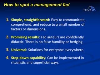 1. Simple, straightforward: Easy to communicate,
comprehend, and reduce to a small number of
factors or dimensions.
2. Promising results: Fad auteurs are confidently
didactic. There is no false humility or hedging.
3. Universal: Solutions for everyone everywhere.
4. Step-down capability: Can be implemented in
ritualistic and superficial ways.
How to spot a management fad
 