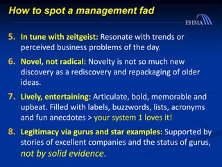 5. In tune with zeitgeist: Resonate with trends or
perceived business problems of the day.
6. Novel, not radical: Novelty is not so much new
discovery as a rediscovery and repackaging of older
ideas.
7. Lively, entertaining: Articulate, bold, memorable and
upbeat. Filled with labels, buzzwords, lists, acronyms
and fun anecdotes > your system 1 loves it!
8. Legitimacy via gurus and star examples: Supported by
stories of excellent companies and the status of gurus,
not by solid evidence.
How to spot a management fad
 