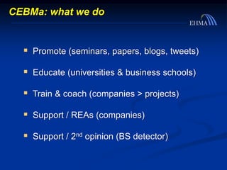 CEBMa: what we do
 Promote (seminars, papers, blogs, tweets)
 Educate (universities & business schools)
 Train & coach (companies > projects)
 Support / REAs (companies)
 Support / 2nd opinion (BS detector)
 
