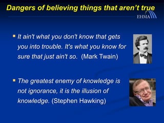Dangers of believing things that aren’t true
 It ain't what you don't know that gets
you into trouble. It's what you know for
sure that just ain't so. (Mark Twain)
 The greatest enemy of knowledge is
not ignorance, it is the illusion of
knowledge. (Stephen Hawking)
 