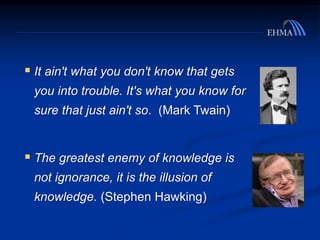  It ain't what you don't know that gets
you into trouble. It's what you know for
sure that just ain't so. (Mark Twain)
 The greatest enemy of knowledge is
not ignorance, it is the illusion of
knowledge. (Stephen Hawking)
 