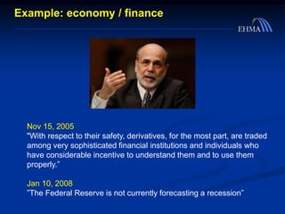 Example: economy / finance
Nov 15, 2005
"With respect to their safety, derivatives, for the most part, are traded
among very sophisticated financial institutions and individuals who
have considerable incentive to understand them and to use them
properly.”
Jan 10, 2008
”The Federal Reserve is not currently forecasting a recession”
 