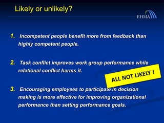 1. Incompetent people benefit more from feedback than
highly competent people.
2. Task conflict improves work group performance while
relational conflict harms it.
3. Encouraging employees to participate in decision
making is more effective for improving organizational
performance than setting performance goals.
Likely or unlikely?
 