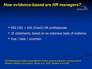 How evidence-based are HR managers?
 959 (US) + 626 (Dutch) HR professionals
 35 statements, based on an extensive body of evidence
 true / false / uncertain
HR Professionals' beliefs about effective human resource practices: correspondence
between research and practice, (Rynes et al, 2002, Sanders et al 2008)
 