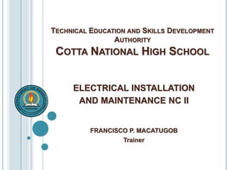 TECHNICAL EDUCATION AND SKILLS DEVELOPMENT
AUTHORITY
COTTA NATIONAL HIGH SCHOOL
ELECTRICAL INSTALLATION
AND MAINTENANCE NC II
FRANCISCO P. MACATUGOB
Trainer
 