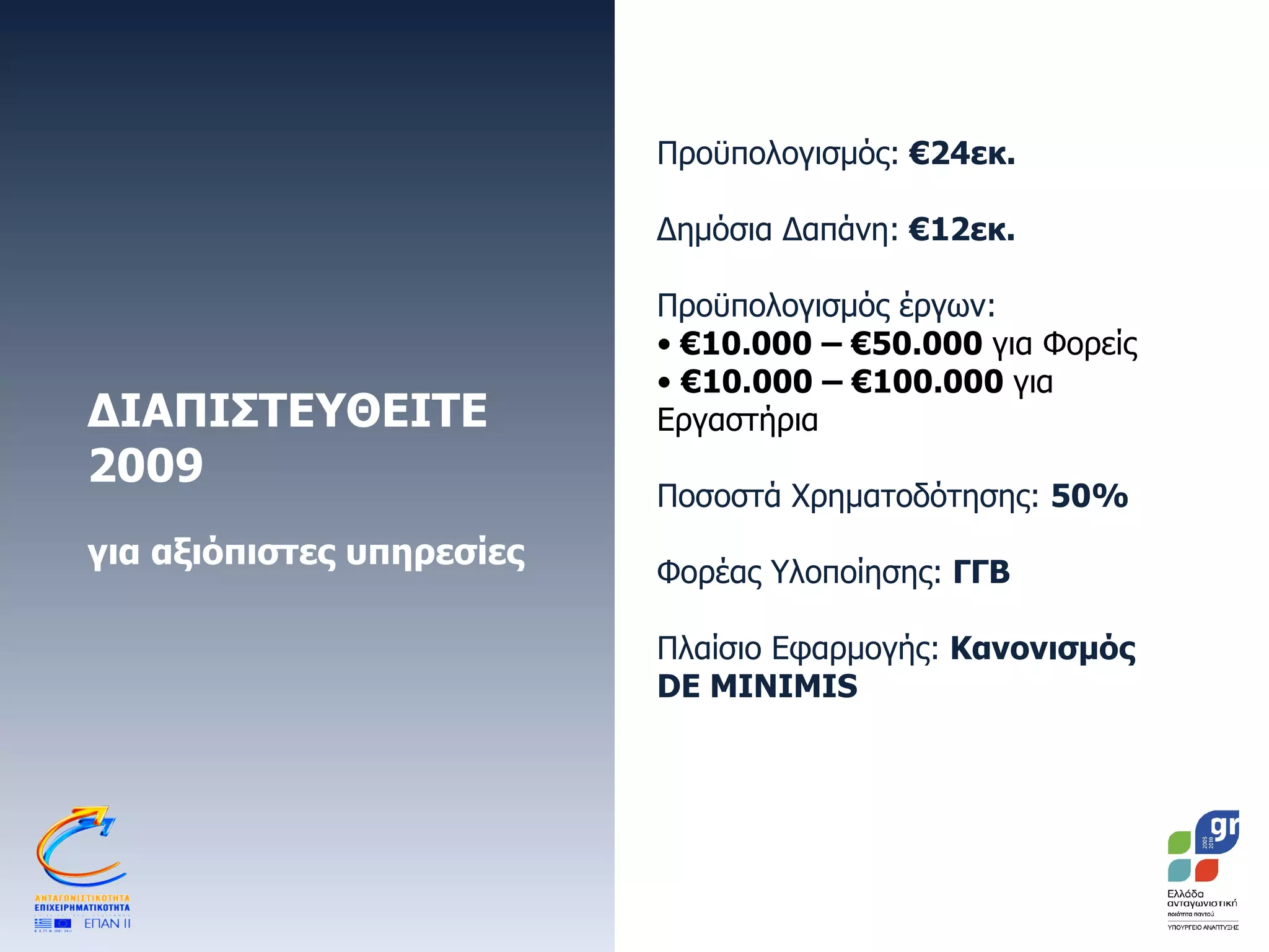 ΔΙΑΠΙΣΤΕΥΘΕΙΤΕ 2009 για αξιόπιστες υπηρεσίες Προϋπολογισμός:  €24εκ. Δημόσια Δαπάνη:  €12εκ.  Προϋπολογισμός έργων:   € 10.000 – €50.000  για Φορείς € 10.000 – €100.000  για Εργαστήρια Ποσοστά Χρηματοδότησης:  50% Φορέας Υλοποίησης:  ΓΓΒ Πλαίσιο Εφαρμογής:  Κανονισμός  DE MINIMIS 