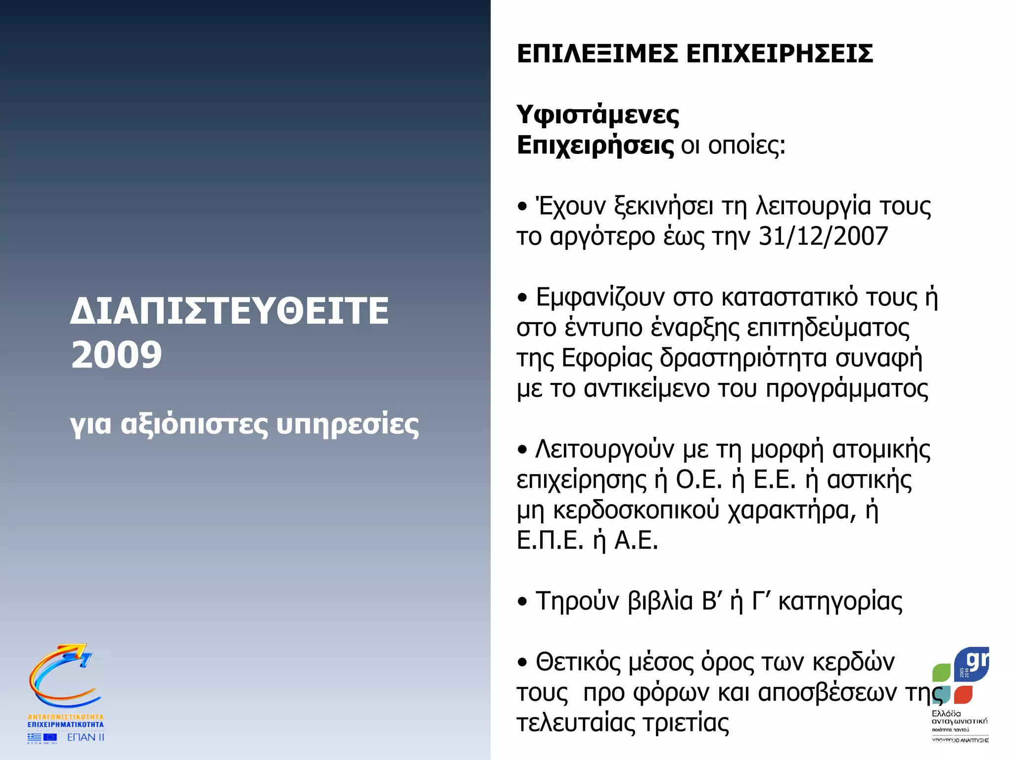 ΔΙΑΠΙΣΤΕΥΘΕΙΤΕ 2009 για αξιόπιστες υπηρεσίες ΕΠΙΛΕΞΙΜΕΣ ΕΠΙΧΕΙΡΗΣΕΙΣ Υφιστάμενες Επιχειρήσεις  οι οποίες: Έχουν ξεκινήσει τη λειτουργία τους το αργότερο έως την 31/12/2007 Εμφανίζουν στο καταστατικό τους ή στο έντυπο έναρξης επιτηδεύματος της Εφορίας δραστηριότητα συναφή με το αντικείμενο του προγράμματος Λειτουργούν με τη μορφή ατομικής επιχείρησης ή Ο.Ε. ή Ε.Ε. ή αστικής μη κερδοσκοπικού χαρακτήρα, ή Ε.Π.Ε. ή Α.Ε. Τηρούν βιβλία Β’ ή Γ’ κατηγορίας Θετικός μέσος όρος των κερδών τους  προ φόρων και αποσβέσεων της τελευταίας τριετίας 