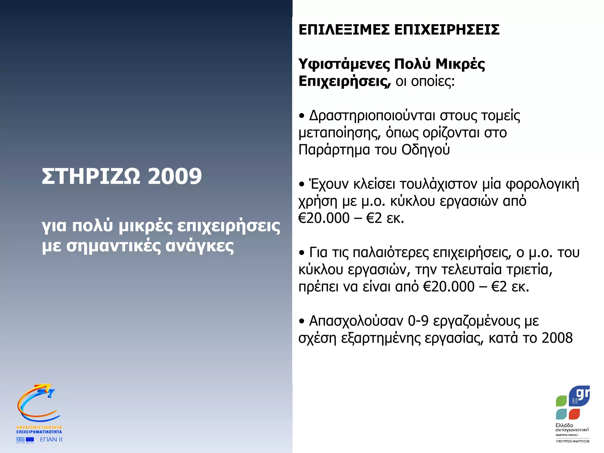 ΣΤΗΡΙΖΩ 2009 για πολύ μικρές επιχειρήσεις με σημαντικές ανάγκες ΕΠΙΛΕΞΙΜΕΣ ΕΠΙΧΕΙΡΗΣΕΙΣ Υφιστάμενες Πολύ Μικρές Επιχειρήσεις,  οι οποίες: Δραστηριοποιούνται στους τομείς μεταποίησης, όπως ορίζονται στο Παράρτημα του Οδηγού Έχουν κλείσει τουλάχιστον μία φορολογική χρήση με μ.ο. κύκλου εργασιών από €20.000 – €2 εκ. Για τις παλαιότερες επιχειρήσεις, ο μ.ο. του κύκλου εργασιών, την τελευταία τριετία, πρέπει να είναι από €20.000 – €2 εκ.  Απασχολούσαν 0-9 εργαζομένους με σχέση εξαρτημένης εργασίας, κατά το 2008 