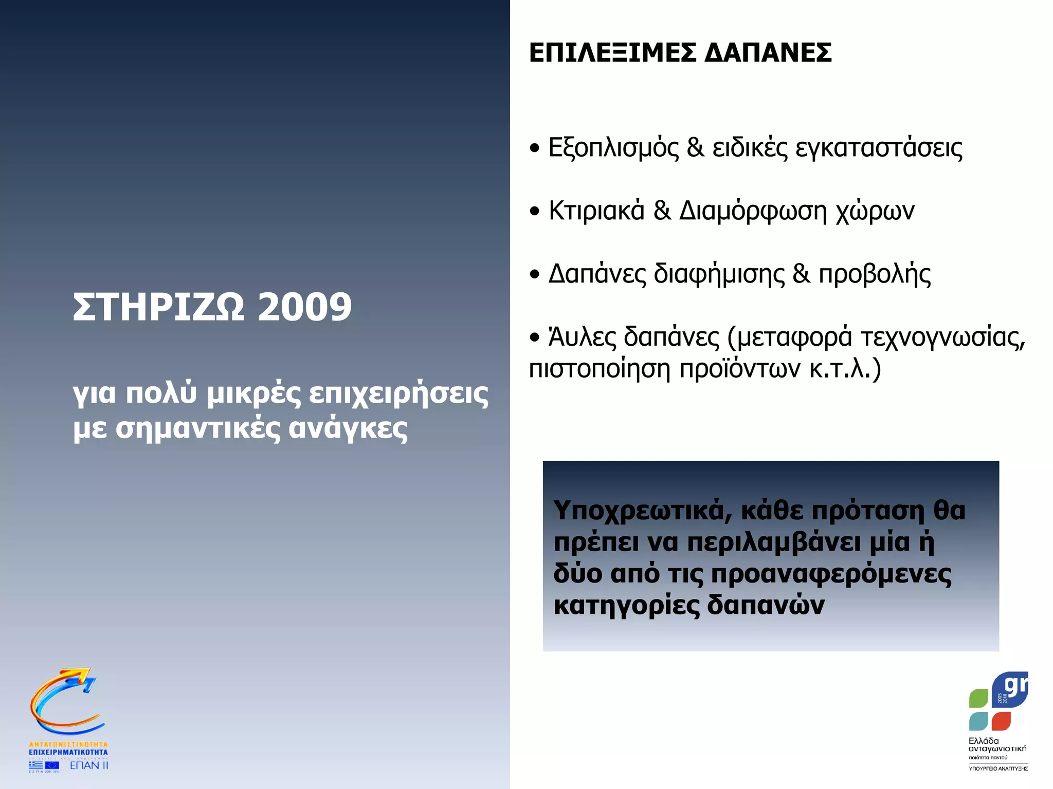 ΣΤΗΡΙΖΩ 2009 για πολύ μικρές επιχειρήσεις με σημαντικές ανάγκες ΕΠΙΛΕΞΙΜΕΣ ΔΑΠΑΝΕΣ Εξοπλισμός & ειδικές εγκαταστάσεις Κτιριακά & Διαμόρφωση χώρων Δαπάνες διαφήμισης & προβολής  Άυλες δαπάνες (μεταφορά τεχνογνωσίας, πιστοποίηση προϊόντων κ.τ.λ.)  Υποχρεωτικά, κάθε πρόταση θα πρέπει να περιλαμβάνει μία ή δύο από τις προαναφερόμενες  κατηγορίες δαπανών 