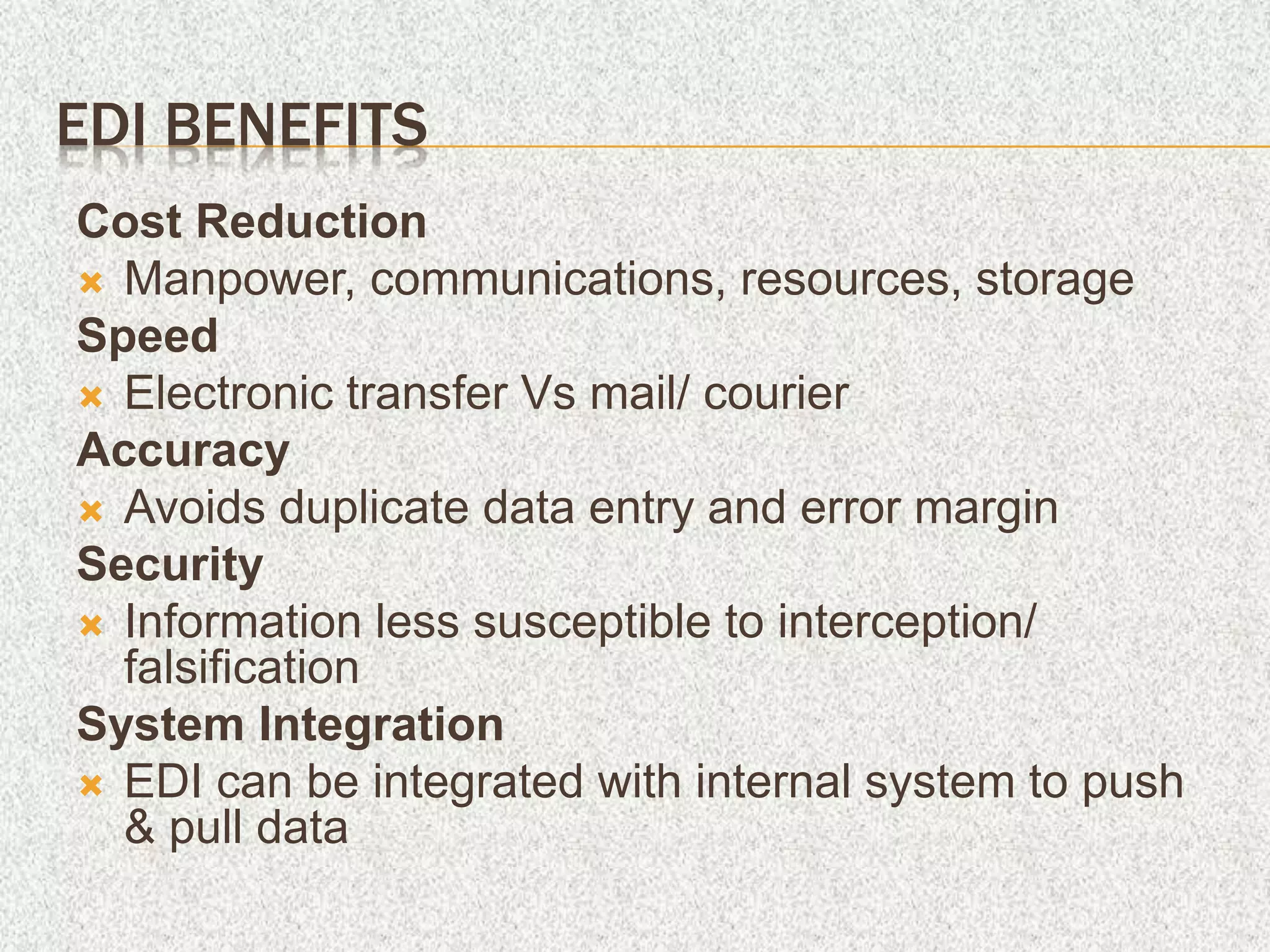 EDI BENEFITS
Cost Reduction
 Manpower, communications, resources, storage
Speed
 Electronic transfer Vs mail/ courier
Accuracy
 Avoids duplicate data entry and error margin
Security
 Information less susceptible to interception/
falsification
System Integration
 EDI can be integrated with internal system to push
& pull data
 