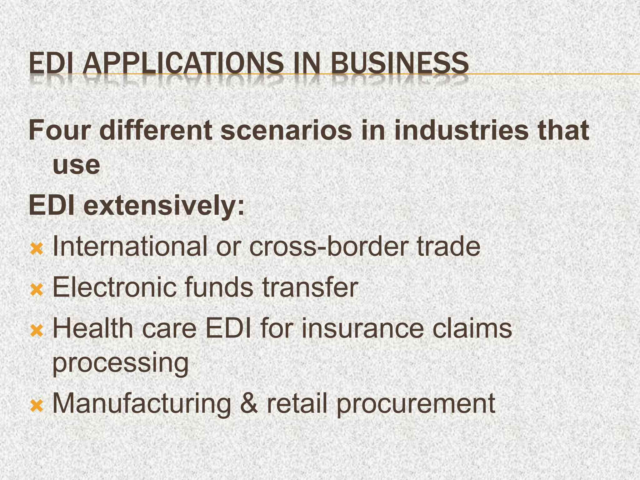 EDI APPLICATIONS IN BUSINESS
Four different scenarios in industries that
use
EDI extensively:
 International or cross-border trade
 Electronic funds transfer
 Health care EDI for insurance claims
processing
 Manufacturing & retail procurement
 