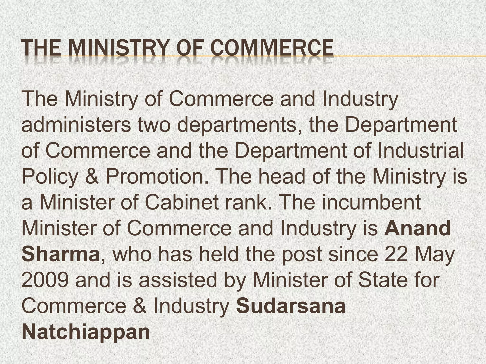 THE MINISTRY OF COMMERCE
The Ministry of Commerce and Industry
administers two departments, the Department
of Commerce and the Department of Industrial
Policy & Promotion. The head of the Ministry is
a Minister of Cabinet rank. The incumbent
Minister of Commerce and Industry is Anand
Sharma, who has held the post since 22 May
2009 and is assisted by Minister of State for
Commerce & Industry Sudarsana
Natchiappan
 