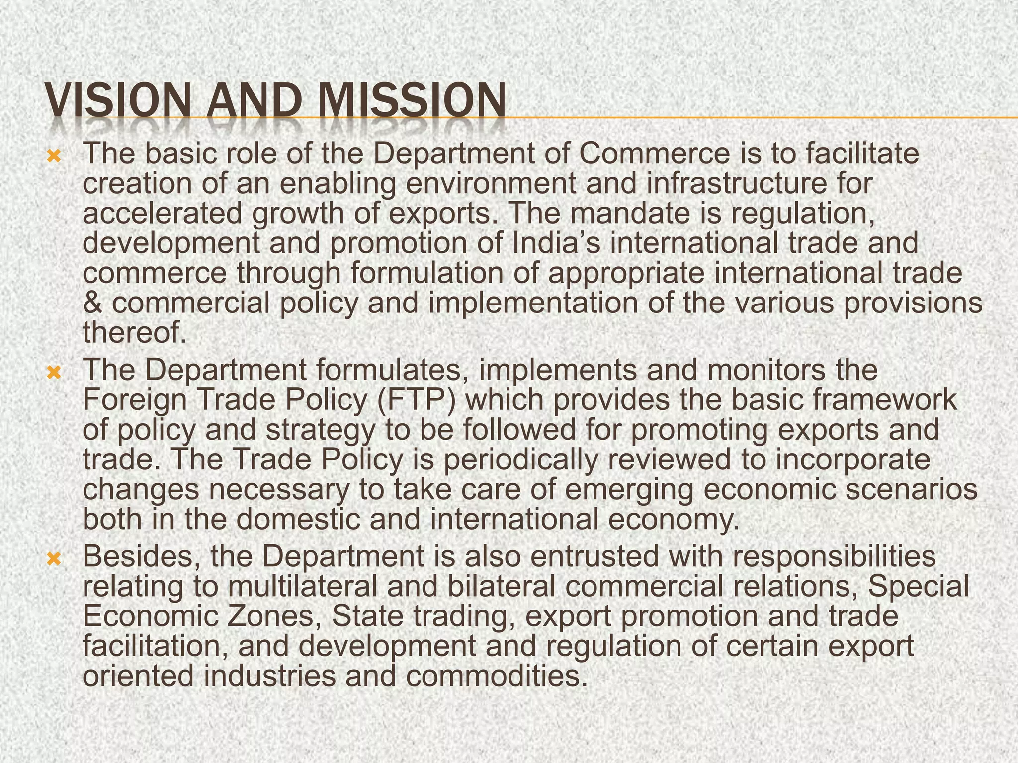 VISION AND MISSION
 The basic role of the Department of Commerce is to facilitate
creation of an enabling environment and infrastructure for
accelerated growth of exports. The mandate is regulation,
development and promotion of India’s international trade and
commerce through formulation of appropriate international trade
& commercial policy and implementation of the various provisions
thereof.
 The Department formulates, implements and monitors the
Foreign Trade Policy (FTP) which provides the basic framework
of policy and strategy to be followed for promoting exports and
trade. The Trade Policy is periodically reviewed to incorporate
changes necessary to take care of emerging economic scenarios
both in the domestic and international economy.
 Besides, the Department is also entrusted with responsibilities
relating to multilateral and bilateral commercial relations, Special
Economic Zones, State trading, export promotion and trade
facilitation, and development and regulation of certain export
oriented industries and commodities.
 