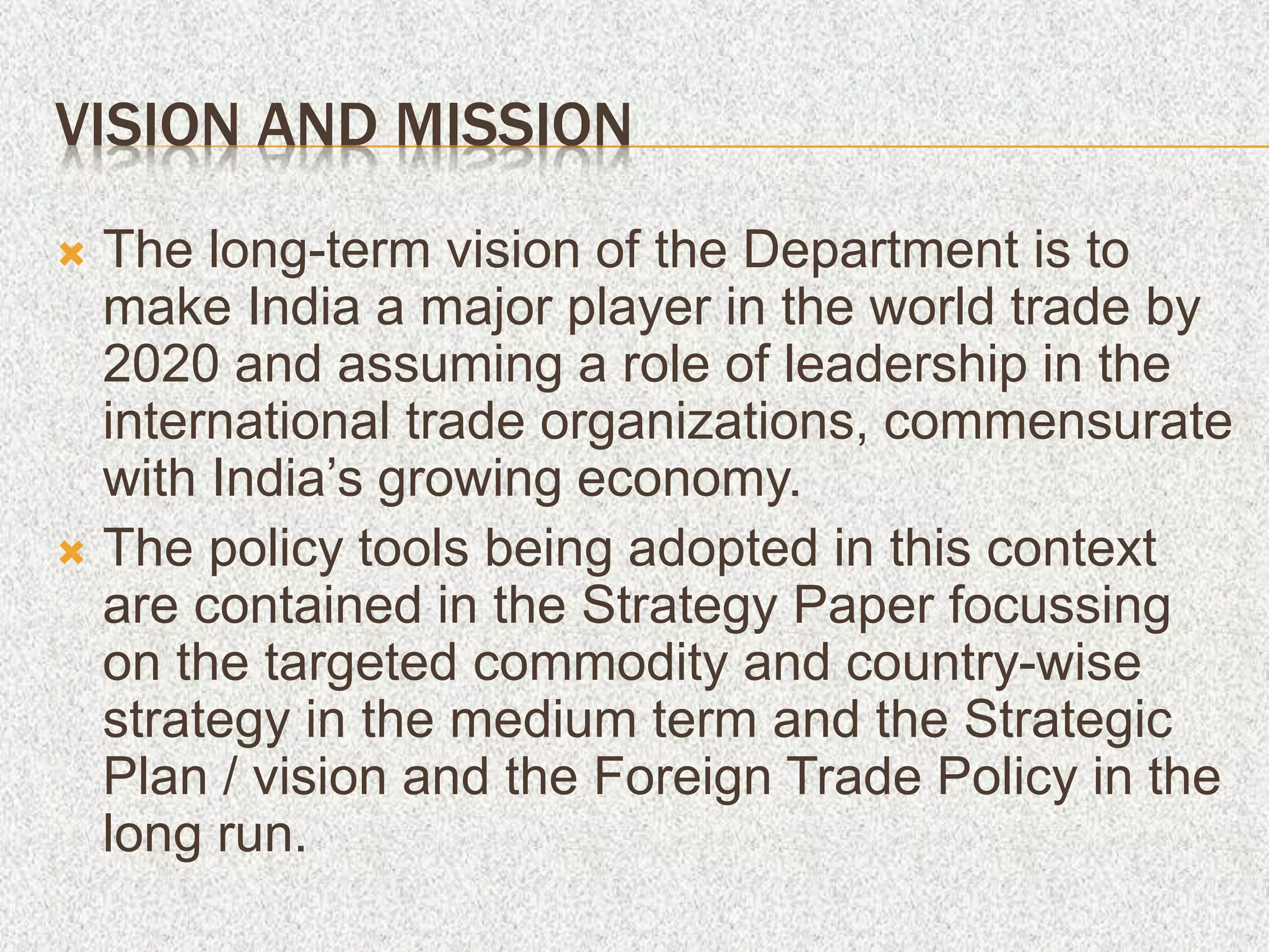 VISION AND MISSION
 The long-term vision of the Department is to
make India a major player in the world trade by
2020 and assuming a role of leadership in the
international trade organizations, commensurate
with India’s growing economy.
 The policy tools being adopted in this context
are contained in the Strategy Paper focussing
on the targeted commodity and country-wise
strategy in the medium term and the Strategic
Plan / vision and the Foreign Trade Policy in the
long run.
 