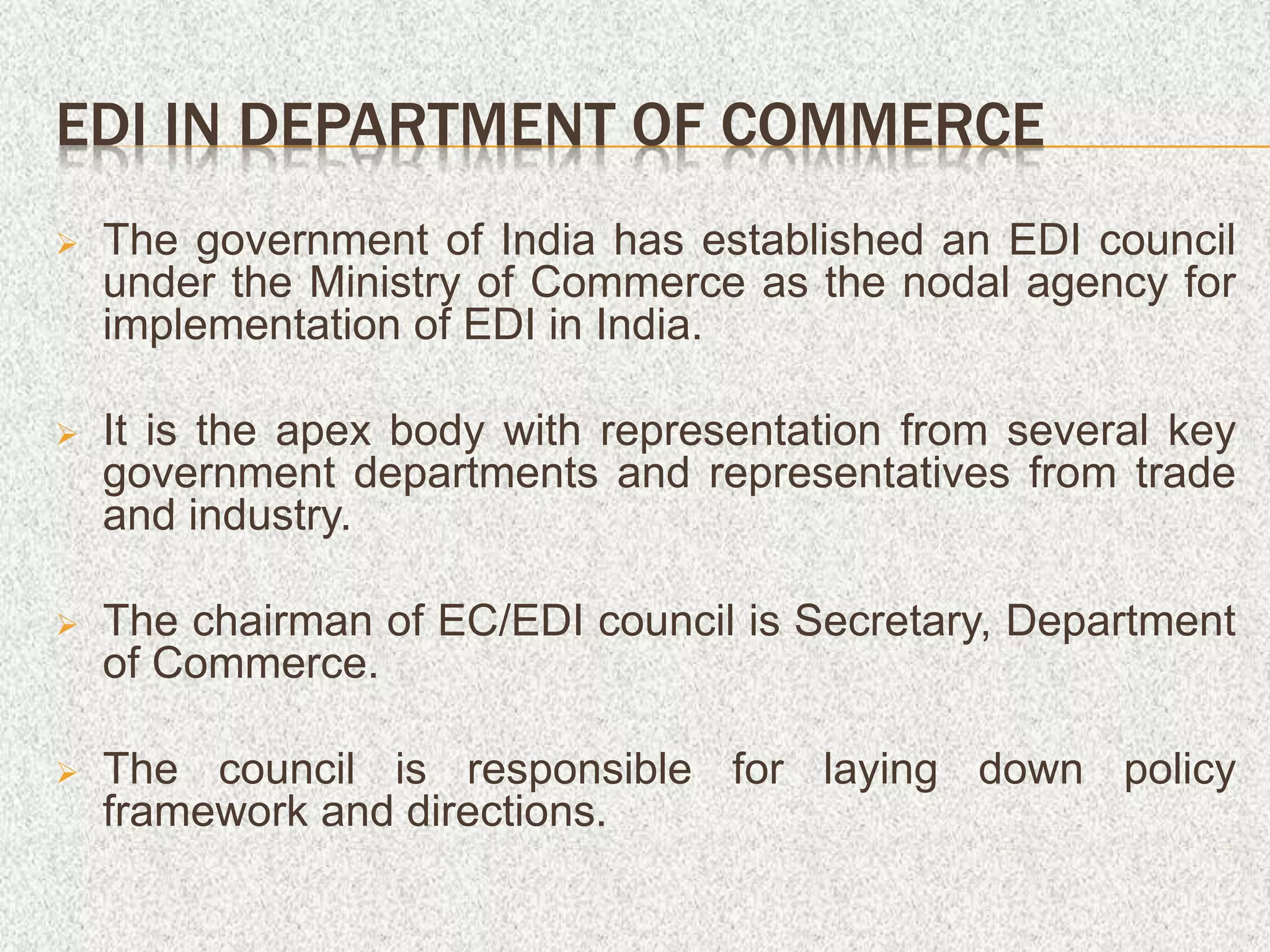EDI IN DEPARTMENT OF COMMERCE
 The government of India has established an EDI council
under the Ministry of Commerce as the nodal agency for
implementation of EDI in India.
 It is the apex body with representation from several key
government departments and representatives from trade
and industry.
 The chairman of EC/EDI council is Secretary, Department
of Commerce.
 The council is responsible for laying down policy
framework and directions.
 