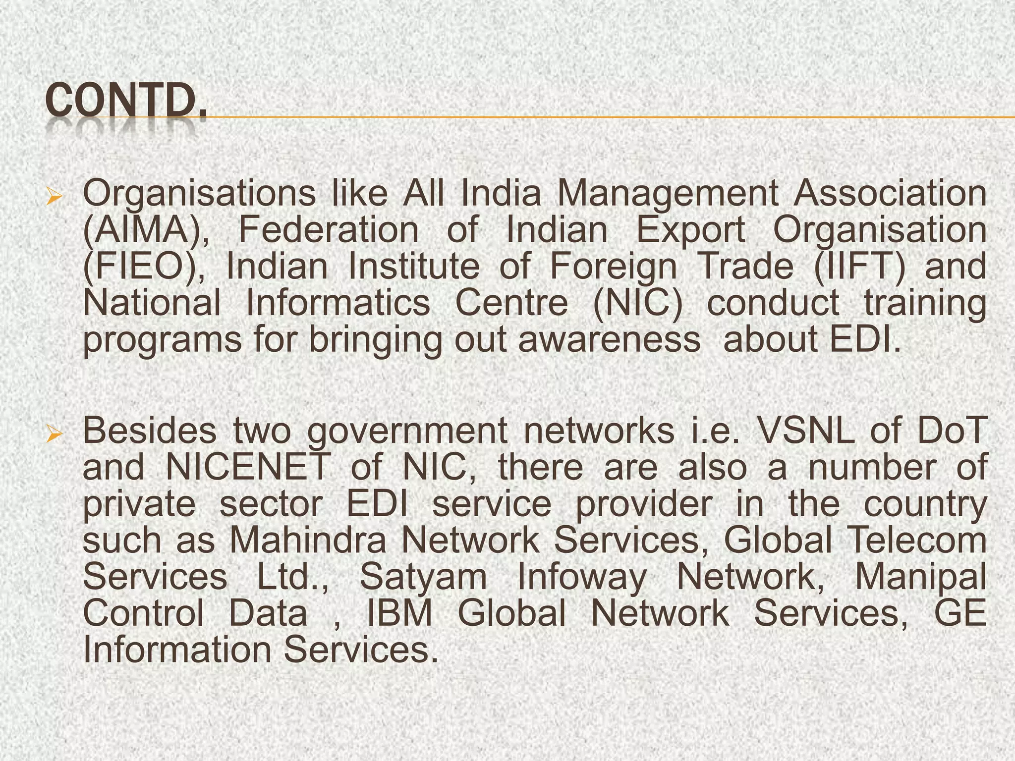 CONTD.
 Organisations like All India Management Association
(AIMA), Federation of Indian Export Organisation
(FIEO), Indian Institute of Foreign Trade (IIFT) and
National Informatics Centre (NIC) conduct training
programs for bringing out awareness about EDI.
 Besides two government networks i.e. VSNL of DoT
and NICENET of NIC, there are also a number of
private sector EDI service provider in the country
such as Mahindra Network Services, Global Telecom
Services Ltd., Satyam Infoway Network, Manipal
Control Data , IBM Global Network Services, GE
Information Services.
 