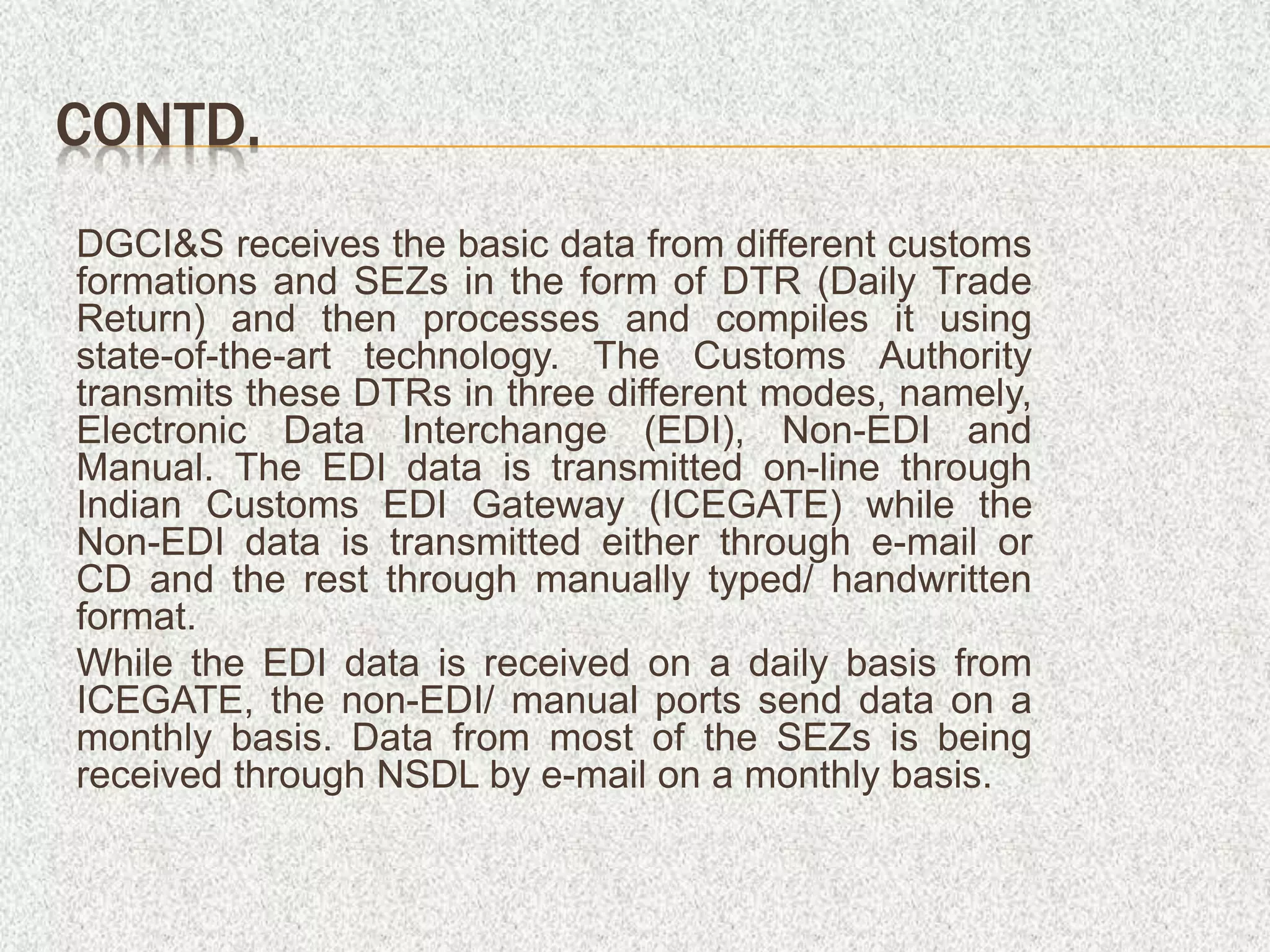 CONTD.
DGCI&S receives the basic data from different customs
formations and SEZs in the form of DTR (Daily Trade
Return) and then processes and compiles it using
state-of-the-art technology. The Customs Authority
transmits these DTRs in three different modes, namely,
Electronic Data Interchange (EDI), Non-EDI and
Manual. The EDI data is transmitted on-line through
Indian Customs EDI Gateway (ICEGATE) while the
Non-EDI data is transmitted either through e-mail or
CD and the rest through manually typed/ handwritten
format.
While the EDI data is received on a daily basis from
ICEGATE, the non-EDI/ manual ports send data on a
monthly basis. Data from most of the SEZs is being
received through NSDL by e-mail on a monthly basis.
 