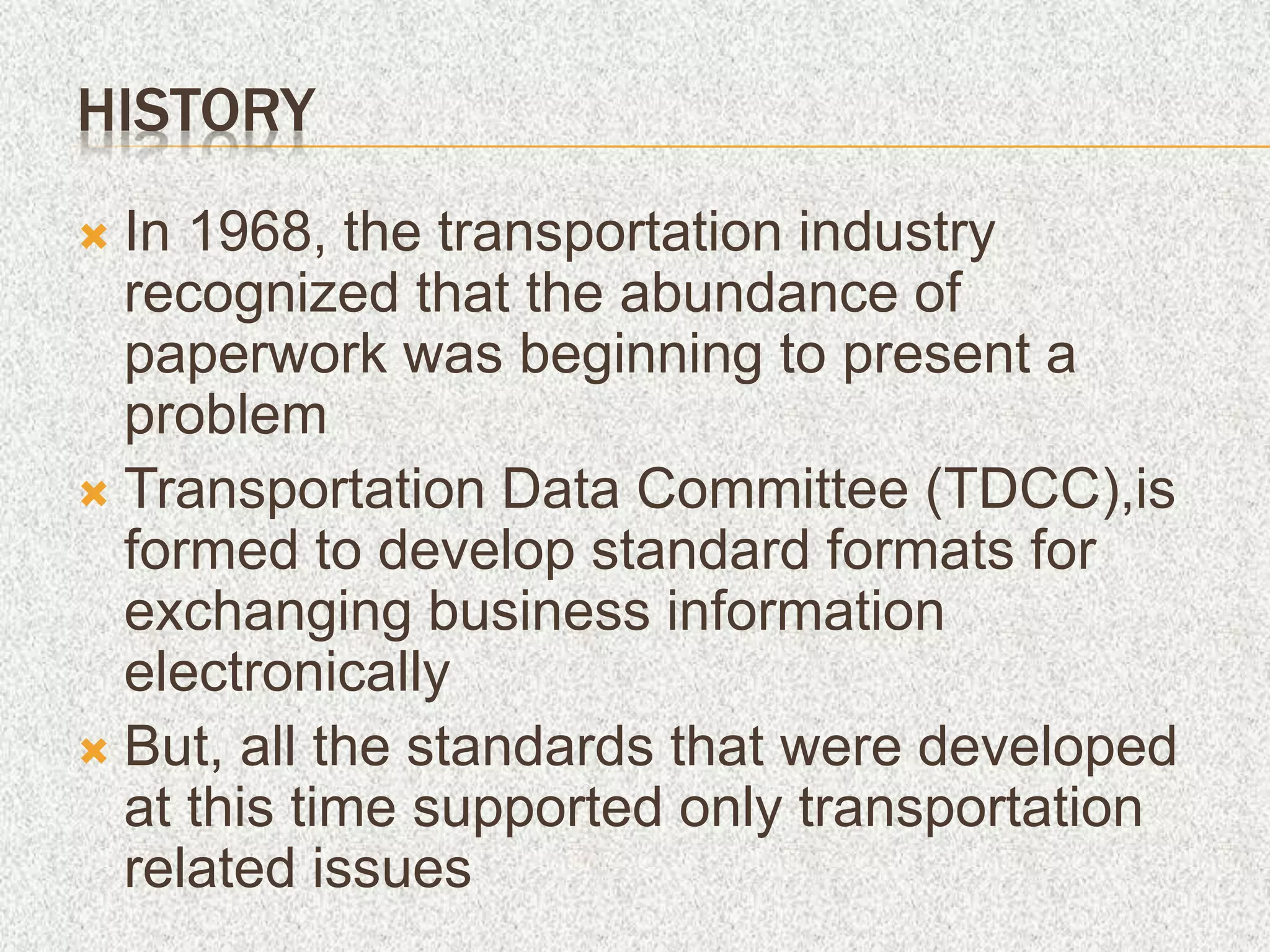 HISTORY
 In 1968, the transportation industry
recognized that the abundance of
paperwork was beginning to present a
problem
 Transportation Data Committee (TDCC),is
formed to develop standard formats for
exchanging business information
electronically
 But, all the standards that were developed
at this time supported only transportation
related issues
 