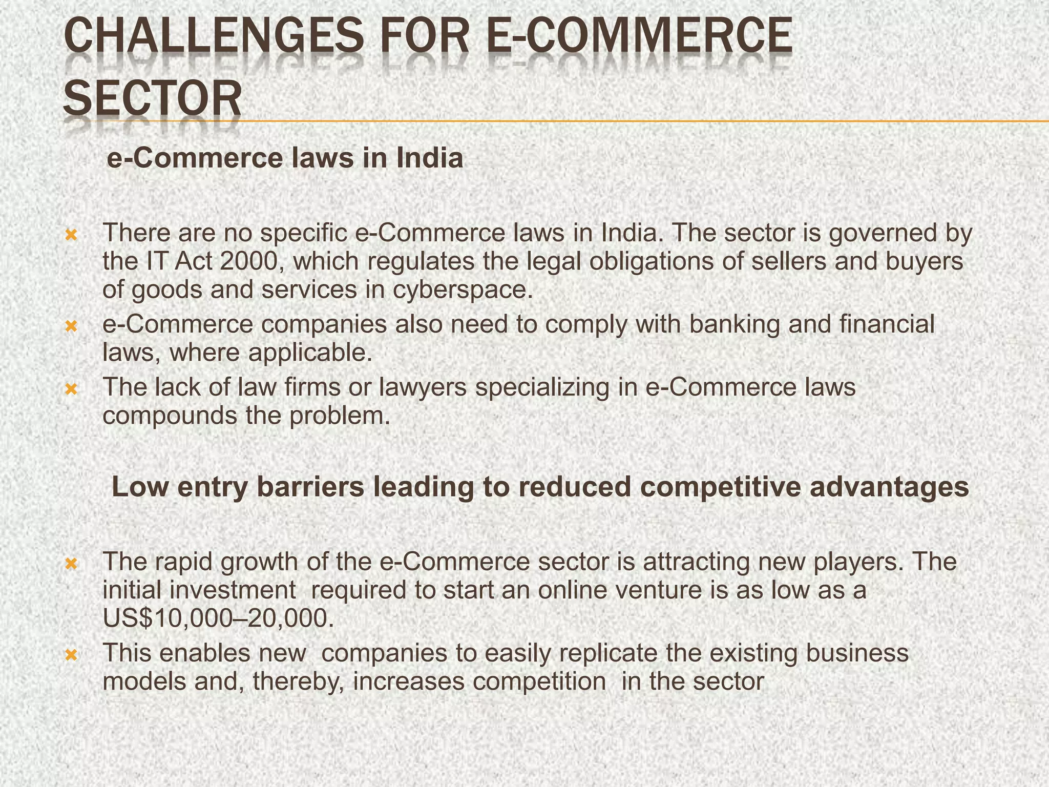 CHALLENGES FOR E-COMMERCE
SECTOR
e-Commerce laws in India
 There are no specific e-Commerce laws in India. The sector is governed by
the IT Act 2000, which regulates the legal obligations of sellers and buyers
of goods and services in cyberspace.
 e-Commerce companies also need to comply with banking and financial
laws, where applicable.
 The lack of law firms or lawyers specializing in e-Commerce laws
compounds the problem.
Low entry barriers leading to reduced competitive advantages
 The rapid growth of the e-Commerce sector is attracting new players. The
initial investment required to start an online venture is as low as a
US$10,000–20,000.
 This enables new companies to easily replicate the existing business
models and, thereby, increases competition in the sector
 