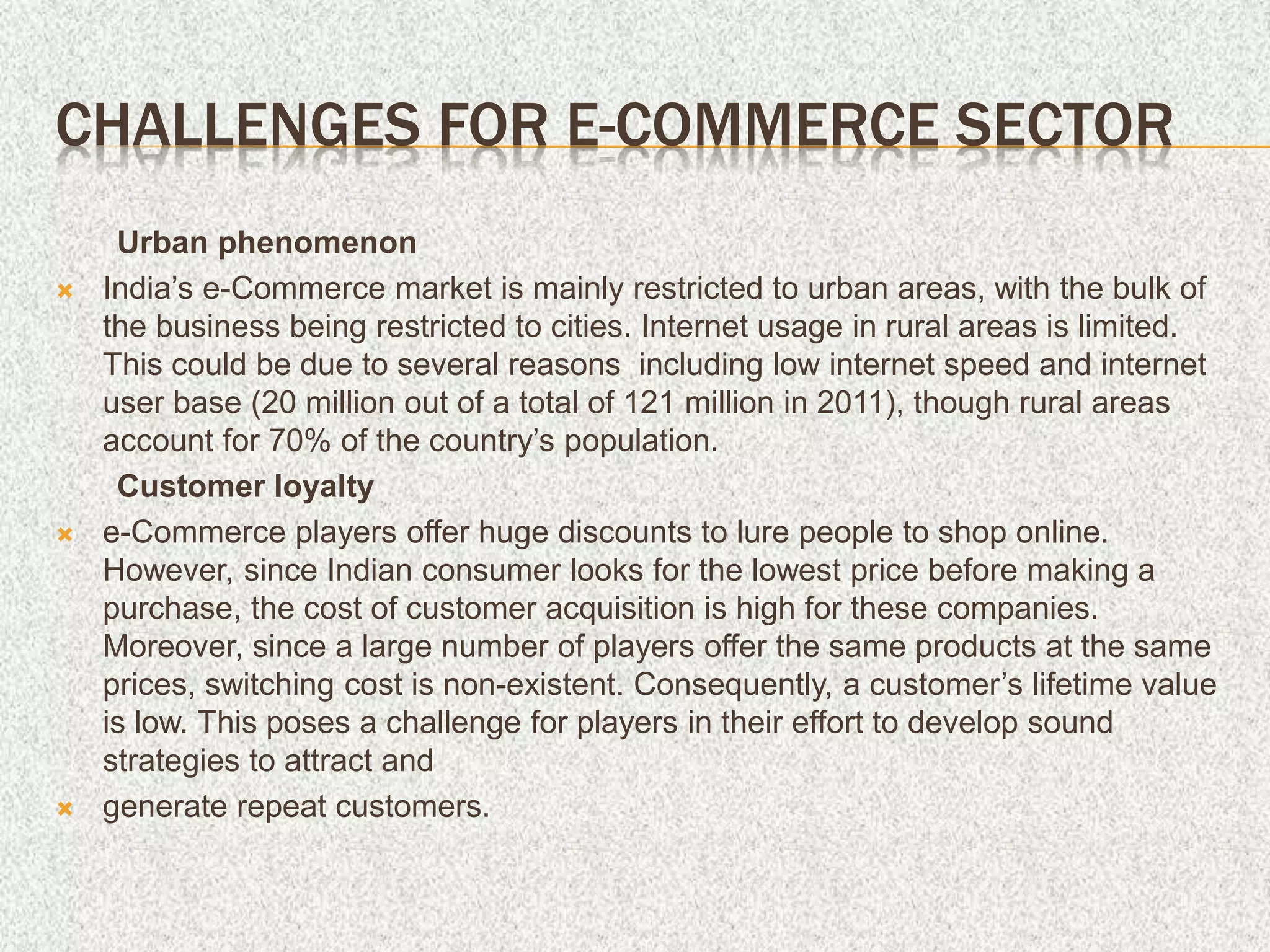 CHALLENGES FOR E-COMMERCE SECTOR
Urban phenomenon
 India’s e-Commerce market is mainly restricted to urban areas, with the bulk of
the business being restricted to cities. Internet usage in rural areas is limited.
This could be due to several reasons including low internet speed and internet
user base (20 million out of a total of 121 million in 2011), though rural areas
account for 70% of the country’s population.
Customer loyalty
 e-Commerce players offer huge discounts to lure people to shop online.
However, since Indian consumer looks for the lowest price before making a
purchase, the cost of customer acquisition is high for these companies.
Moreover, since a large number of players offer the same products at the same
prices, switching cost is non-existent. Consequently, a customer’s lifetime value
is low. This poses a challenge for players in their effort to develop sound
strategies to attract and
 generate repeat customers.
 