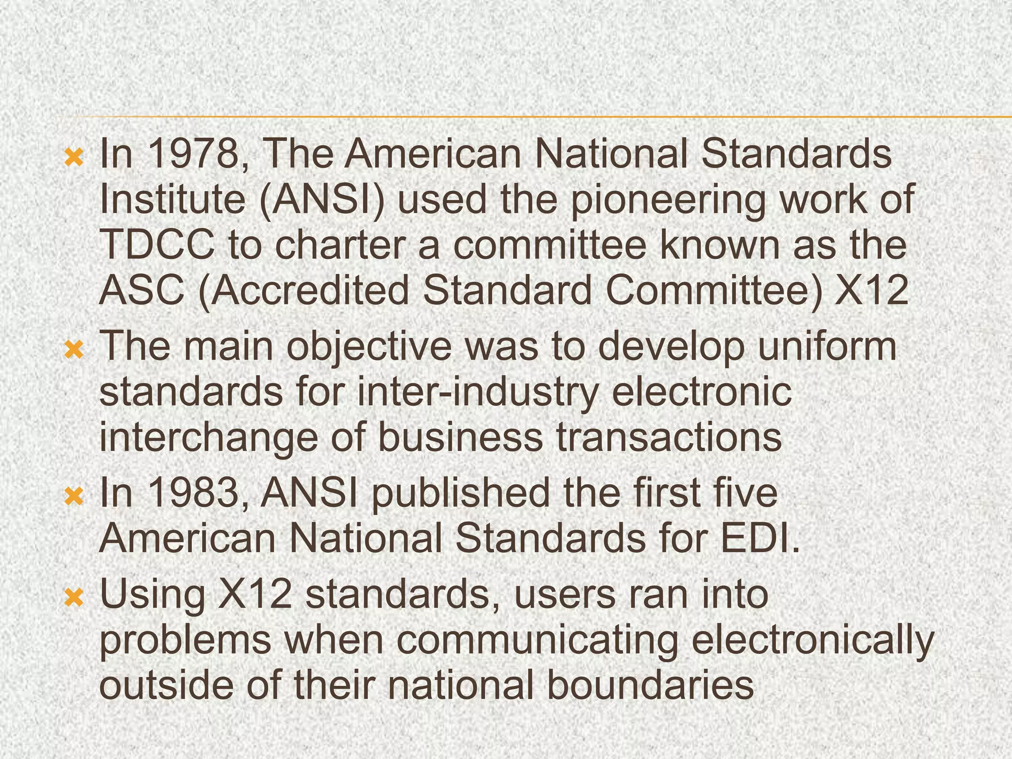  In 1978, The American National Standards
Institute (ANSI) used the pioneering work of
TDCC to charter a committee known as the
ASC (Accredited Standard Committee) X12
 The main objective was to develop uniform
standards for inter-industry electronic
interchange of business transactions
 In 1983, ANSI published the first five
American National Standards for EDI.
 Using X12 standards, users ran into
problems when communicating electronically
outside of their national boundaries
 