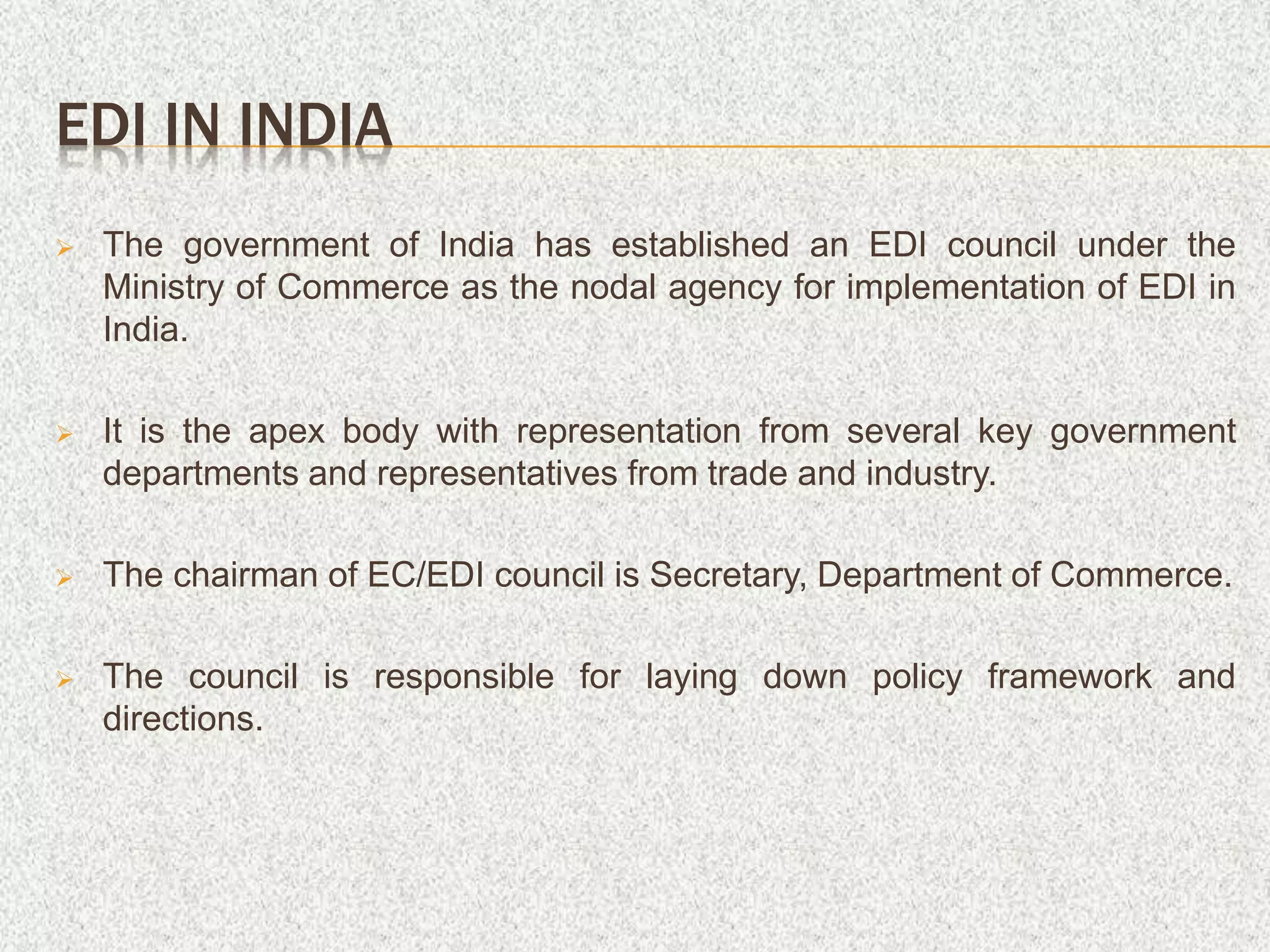 EDI IN INDIA
 The government of India has established an EDI council under the
Ministry of Commerce as the nodal agency for implementation of EDI in
India.
 It is the apex body with representation from several key government
departments and representatives from trade and industry.
 The chairman of EC/EDI council is Secretary, Department of Commerce.
 The council is responsible for laying down policy framework and
directions.
 
