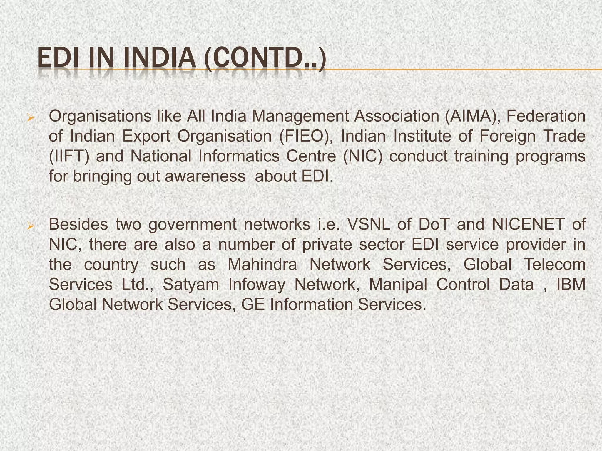  Organisations like All India Management Association (AIMA), Federation
of Indian Export Organisation (FIEO), Indian Institute of Foreign Trade
(IIFT) and National Informatics Centre (NIC) conduct training programs
for bringing out awareness about EDI.
 Besides two government networks i.e. VSNL of DoT and NICENET of
NIC, there are also a number of private sector EDI service provider in
the country such as Mahindra Network Services, Global Telecom
Services Ltd., Satyam Infoway Network, Manipal Control Data , IBM
Global Network Services, GE Information Services.
EDI IN INDIA (CONTD..)
 
