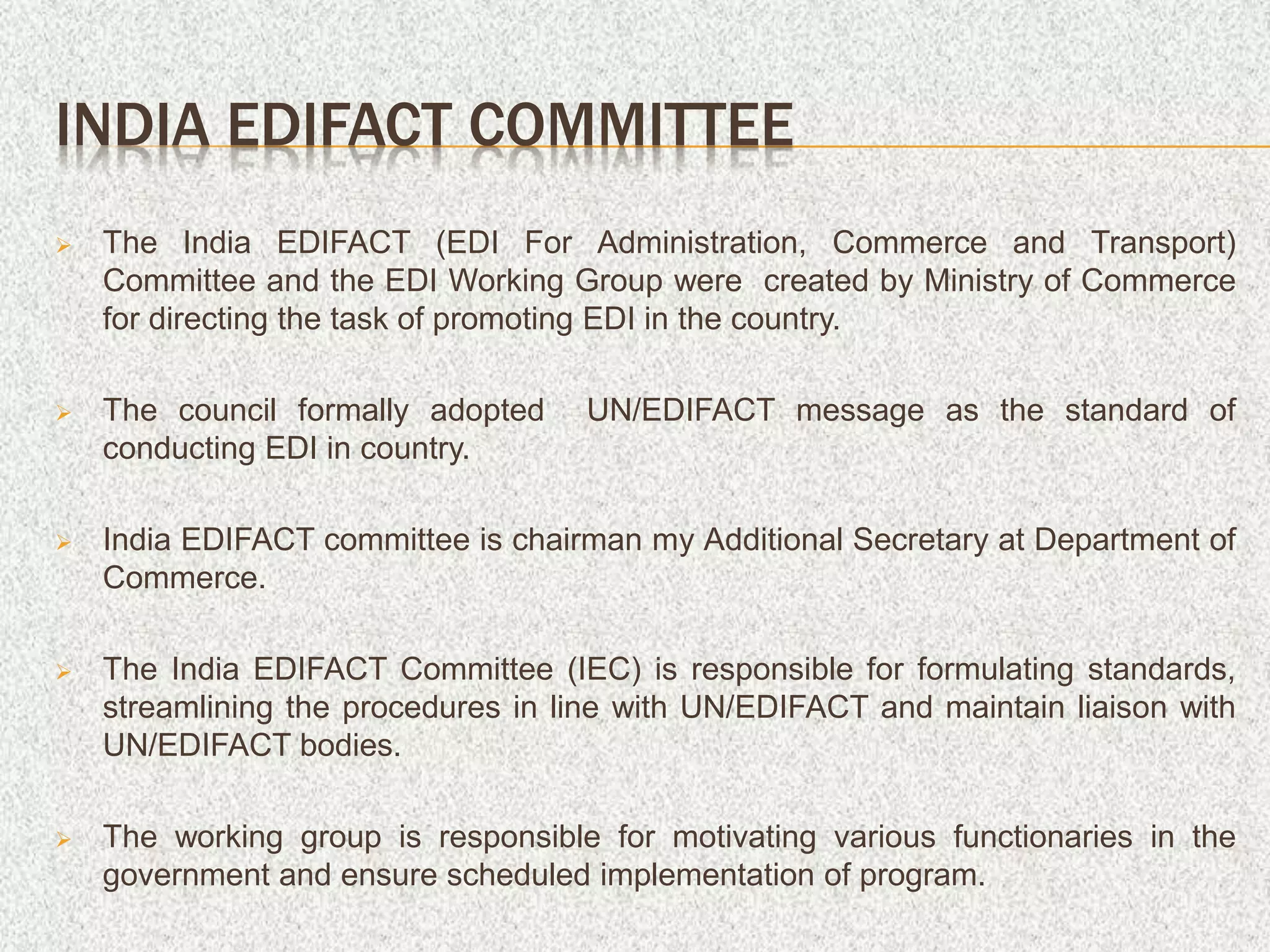 INDIA EDIFACT COMMITTEE
 The India EDIFACT (EDI For Administration, Commerce and Transport)
Committee and the EDI Working Group were created by Ministry of Commerce
for directing the task of promoting EDI in the country.
 The council formally adopted UN/EDIFACT message as the standard of
conducting EDI in country.
 India EDIFACT committee is chairman my Additional Secretary at Department of
Commerce.
 The India EDIFACT Committee (IEC) is responsible for formulating standards,
streamlining the procedures in line with UN/EDIFACT and maintain liaison with
UN/EDIFACT bodies.
 The working group is responsible for motivating various functionaries in the
government and ensure scheduled implementation of program.
 
