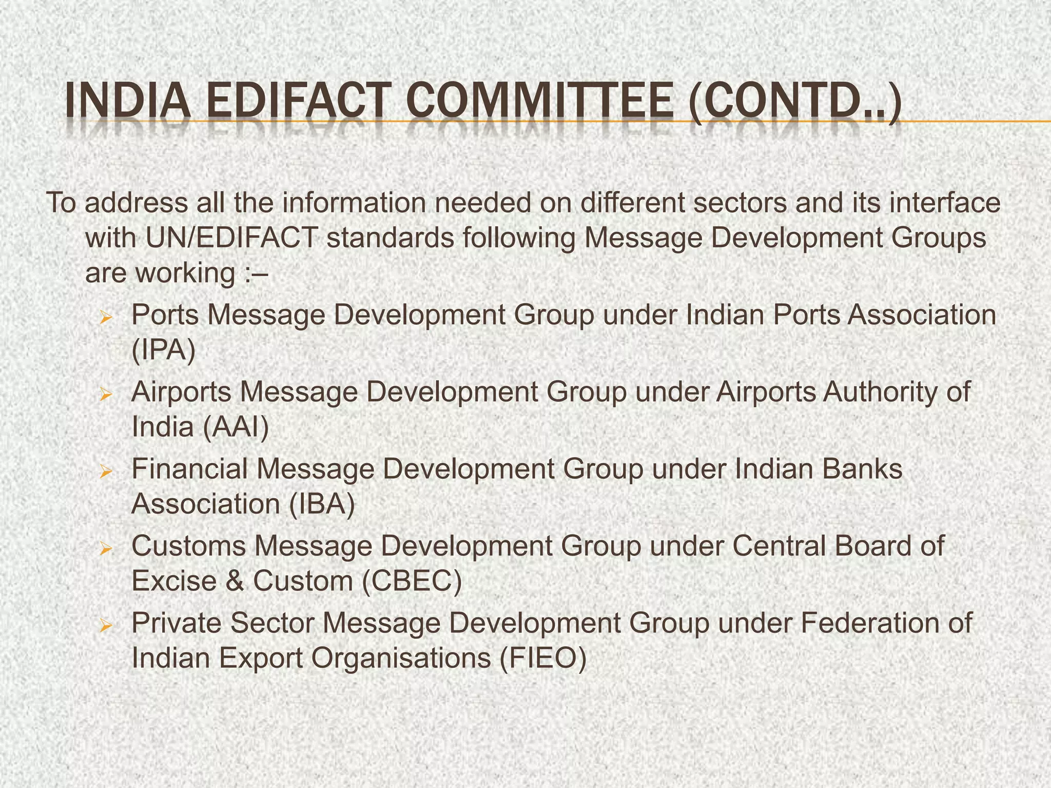 To address all the information needed on different sectors and its interface
with UN/EDIFACT standards following Message Development Groups
are working :–
 Ports Message Development Group under Indian Ports Association
(IPA)
 Airports Message Development Group under Airports Authority of
India (AAI)
 Financial Message Development Group under Indian Banks
Association (IBA)
 Customs Message Development Group under Central Board of
Excise & Custom (CBEC)
 Private Sector Message Development Group under Federation of
Indian Export Organisations (FIEO)
INDIA EDIFACT COMMITTEE (CONTD..)
 