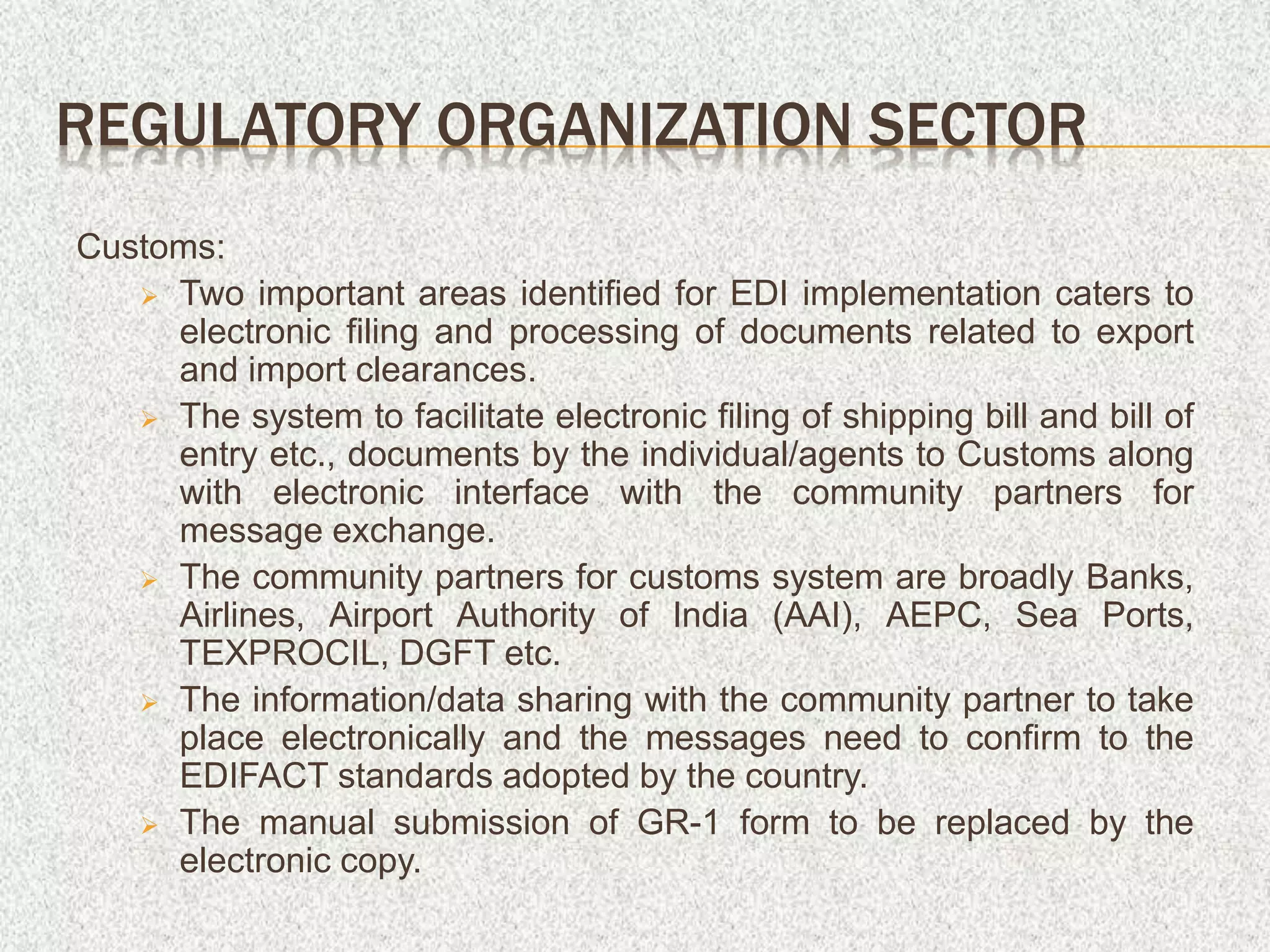 REGULATORY ORGANIZATION SECTOR
Customs:
 Two important areas identified for EDI implementation caters to
electronic filing and processing of documents related to export
and import clearances.
 The system to facilitate electronic filing of shipping bill and bill of
entry etc., documents by the individual/agents to Customs along
with electronic interface with the community partners for
message exchange.
 The community partners for customs system are broadly Banks,
Airlines, Airport Authority of India (AAI), AEPC, Sea Ports,
TEXPROCIL, DGFT etc.
 The information/data sharing with the community partner to take
place electronically and the messages need to confirm to the
EDIFACT standards adopted by the country.
 The manual submission of GR-1 form to be replaced by the
electronic copy.
 